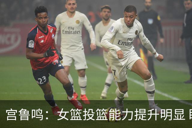 宫鲁鸣：女篮投篮能力提升明显 盼海外球员尽早归队